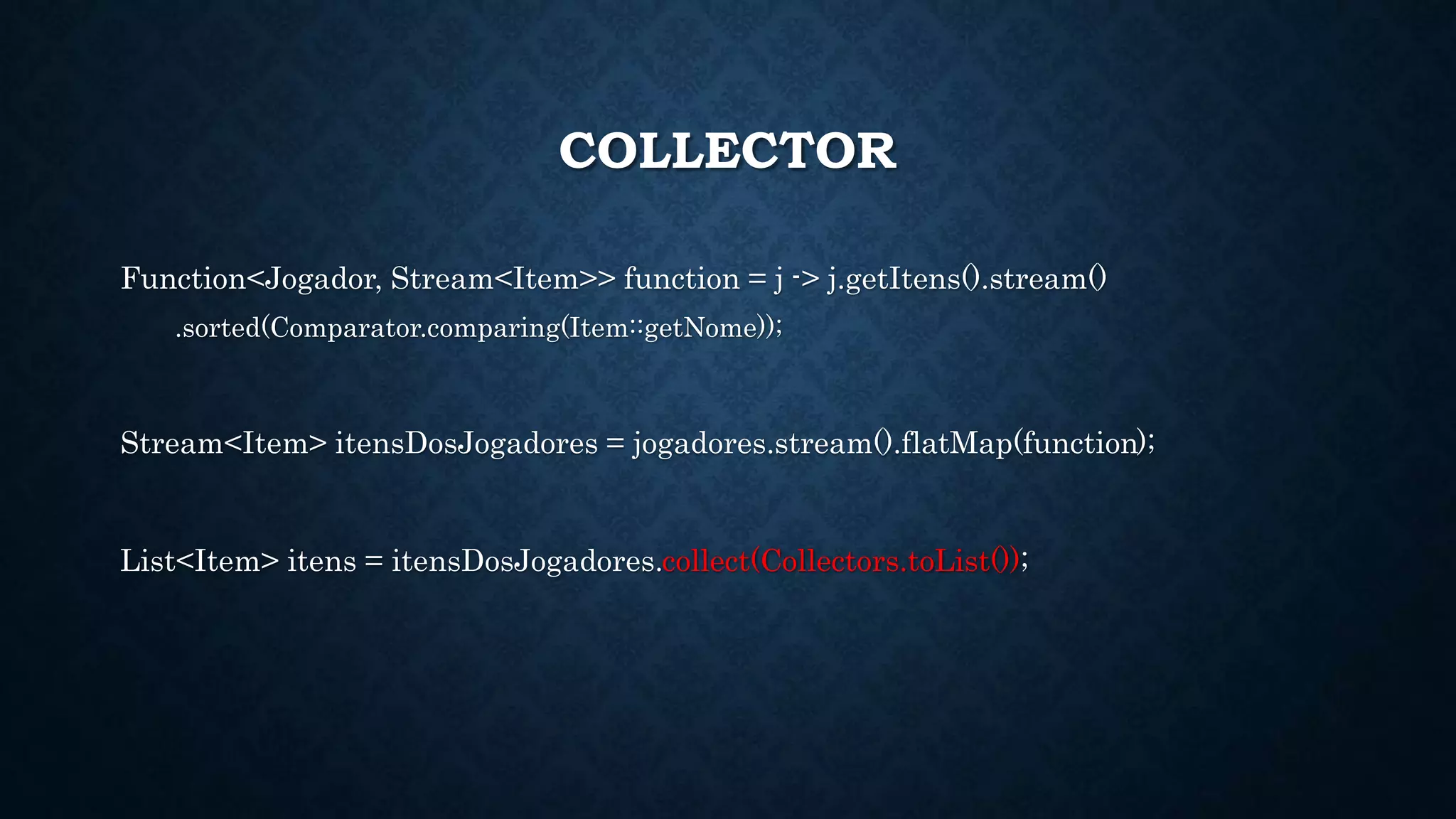 COLLECTOR
Function<Jogador, Stream<Item>> function = j -> j.getItens().stream()
.sorted(Comparator.comparing(Item::getNome));
Stream<Item> itensDosJogadores = jogadores.stream().flatMap(function);
List<Item> itens = itensDosJogadores.collect(Collectors.toList());
 