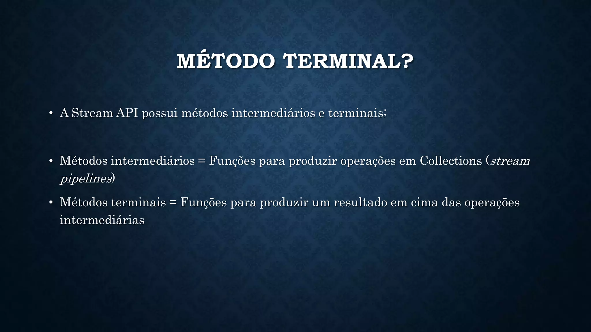 MÉTODO TERMINAL?
• A Stream API possui métodos intermediários e terminais;
• Métodos intermediários = Funções para produzir operações em Collections (stream
pipelines)
• Métodos terminais = Funções para produzir um resultado em cima das operações
intermediárias
 