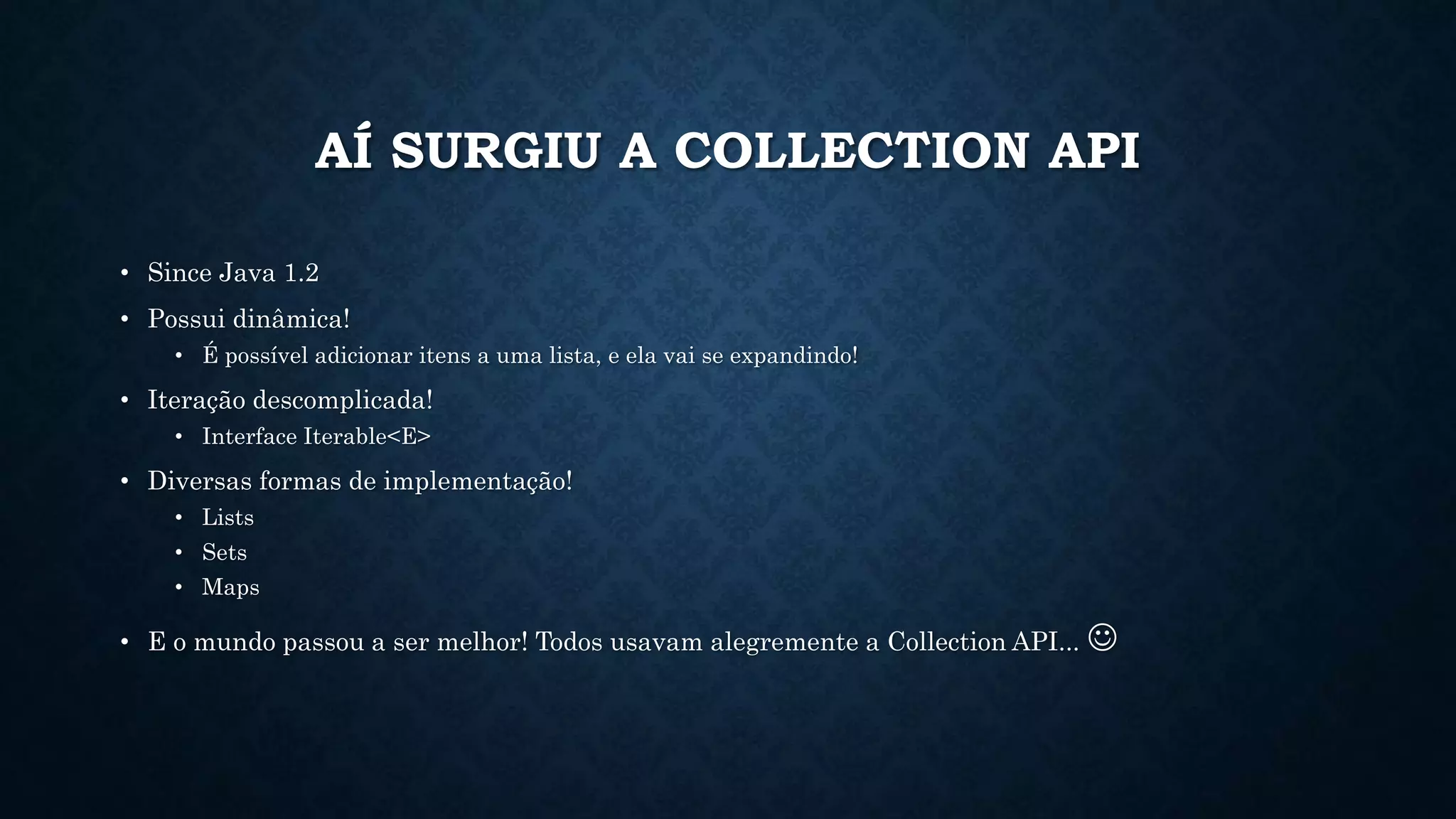 AÍ SURGIU A COLLECTION API
• Since Java 1.2
• Possui dinâmica!
• É possível adicionar itens a uma lista, e ela vai se expandindo!
• Iteração descomplicada!
• Interface Iterable<E>
• Diversas formas de implementação!
• Lists
• Sets
• Maps
• E o mundo passou a ser melhor! Todos usavam alegremente a Collection API... 
 