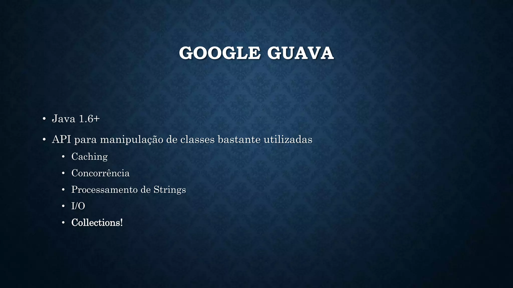 GOOGLE GUAVA
• Java 1.6+
• API para manipulação de classes bastante utilizadas
• Caching
• Concorrência
• Processamento de Strings
• I/O
• Collections!
 