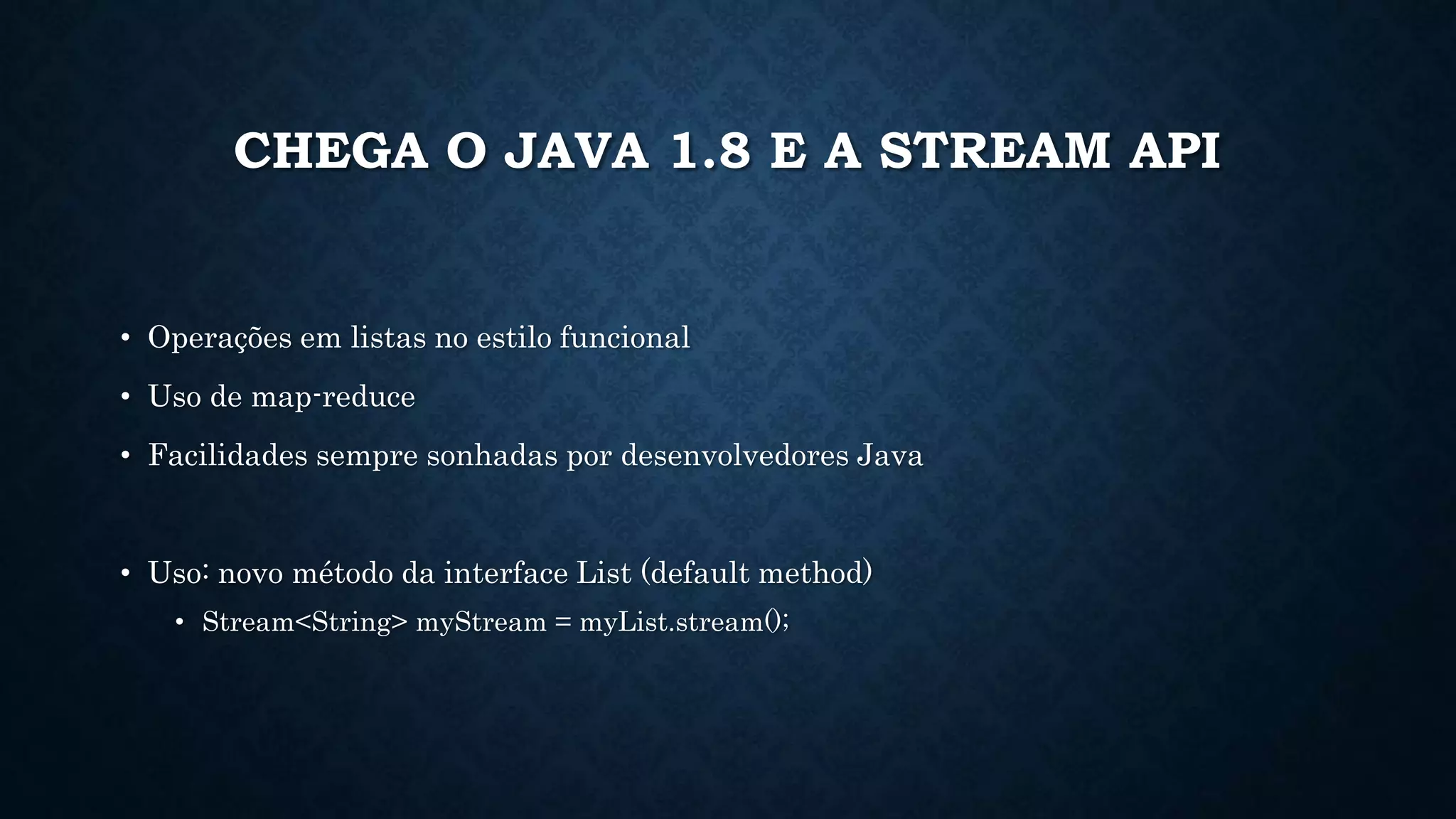 CHEGA O JAVA 1.8 E A STREAM API
• Operações em listas no estilo funcional
• Uso de map-reduce
• Facilidades sempre sonhadas por desenvolvedores Java
• Uso: novo método da interface List (default method)
• Stream<String> myStream = myList.stream();
 