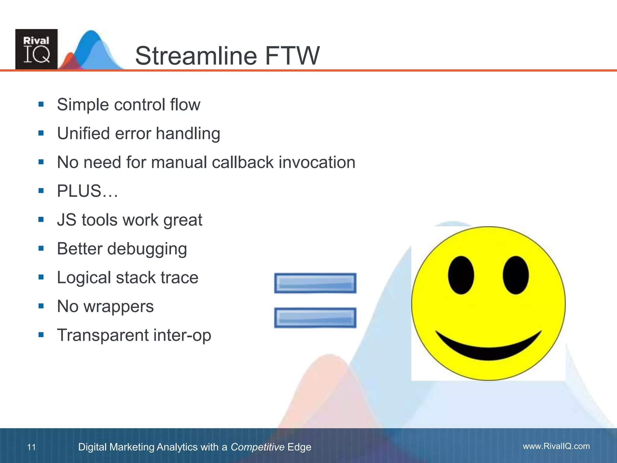 www.RivalIQ.comDigital Marketing Analytics with a Competitive Edge11
 Simple control flow
 Unified error handling
 No need for manual callback invocation
 PLUS…
 JS tools work great
 Better debugging
 Logical stack trace
 No wrappers
 Transparent inter-op
Streamline FTW
 