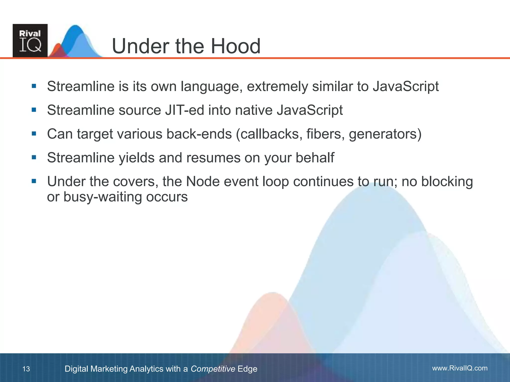 www.RivalIQ.comDigital Marketing Analytics with a Competitive Edge13
 Streamline is its own language, extremely similar to JavaScript
 Streamline source JIT-ed into native JavaScript
 Can target various back-ends (callbacks, fibers, generators)
 Streamline yields and resumes on your behalf
 Under the covers, the Node event loop continues to run; no blocking
or busy-waiting occurs
Under the Hood
 