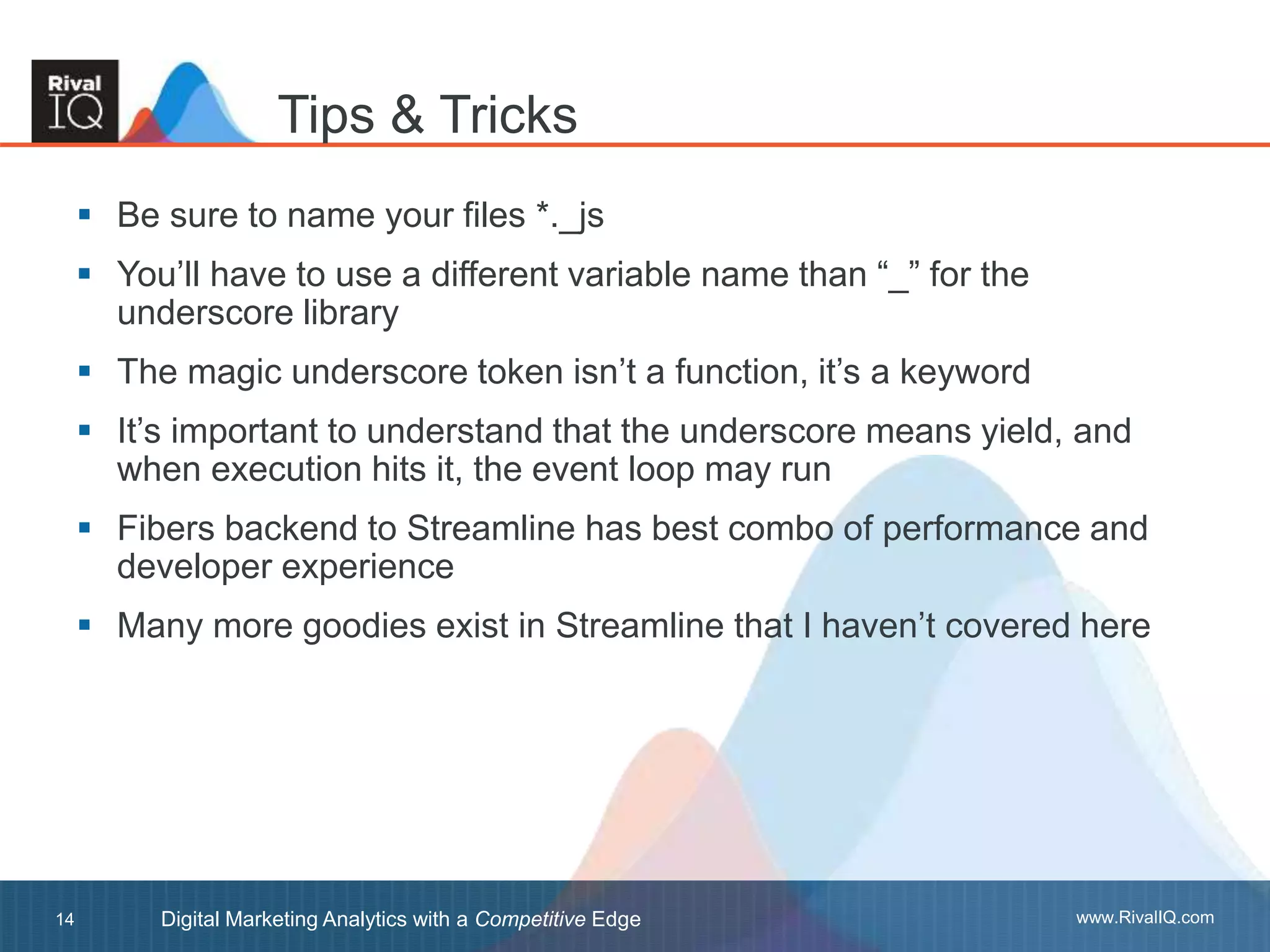 www.RivalIQ.comDigital Marketing Analytics with a Competitive Edge14
 Be sure to name your files *._js
 You’ll have to use a different variable name than “_” for the
underscore library
 The magic underscore token isn’t a function, it’s a keyword
 It’s important to understand that the underscore means yield, and
when execution hits it, the event loop may run
 Fibers backend to Streamline has best combo of performance and
developer experience
 Many more goodies exist in Streamline that I haven’t covered here
Tips & Tricks
 