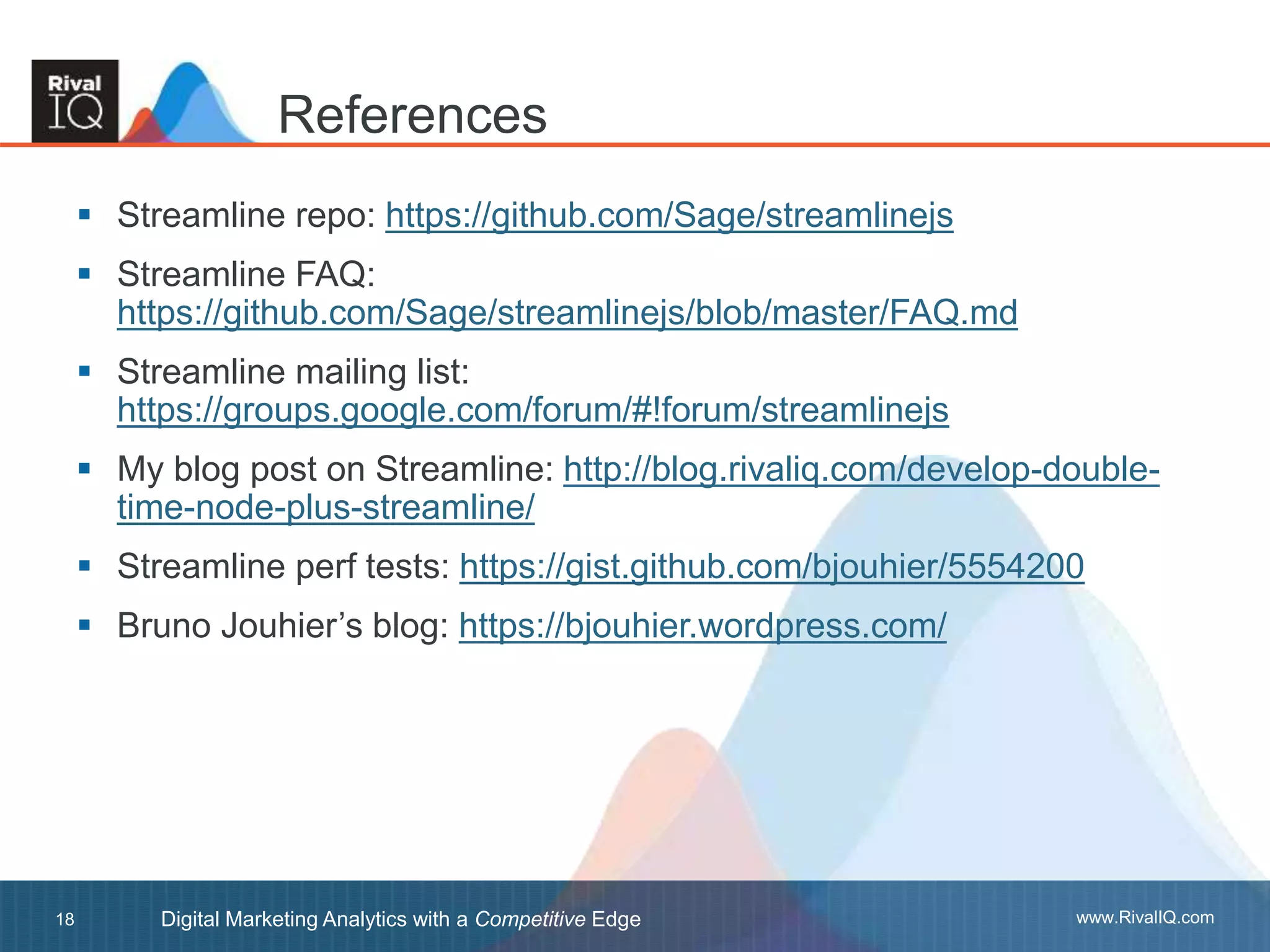 www.RivalIQ.comDigital Marketing Analytics with a Competitive Edge18
 Streamline repo: https://github.com/Sage/streamlinejs
 Streamline FAQ:
https://github.com/Sage/streamlinejs/blob/master/FAQ.md
 Streamline mailing list:
https://groups.google.com/forum/#!forum/streamlinejs
 My blog post on Streamline: http://blog.rivaliq.com/develop-double-
time-node-plus-streamline/
 Streamline perf tests: https://gist.github.com/bjouhier/5554200
 Bruno Jouhier’s blog: https://bjouhier.wordpress.com/
References
 