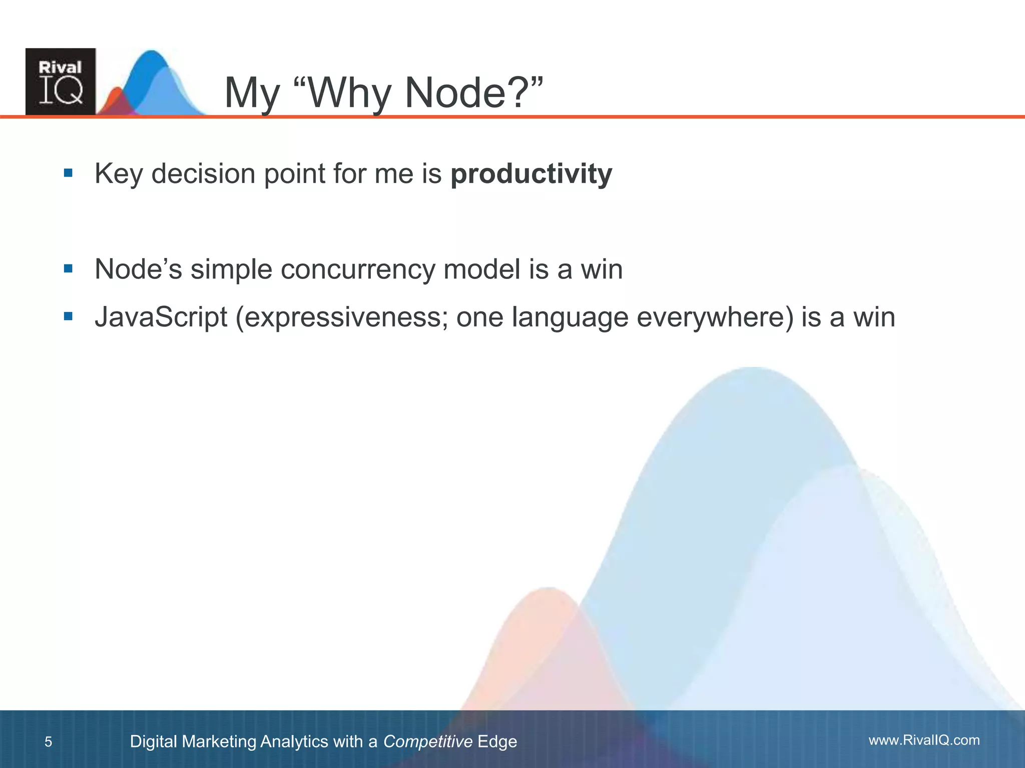 www.RivalIQ.comDigital Marketing Analytics with a Competitive Edge5
 Key decision point for me is productivity
 Node’s simple concurrency model is a win
 JavaScript (expressiveness; one language everywhere) is a win
My “Why Node?”
 