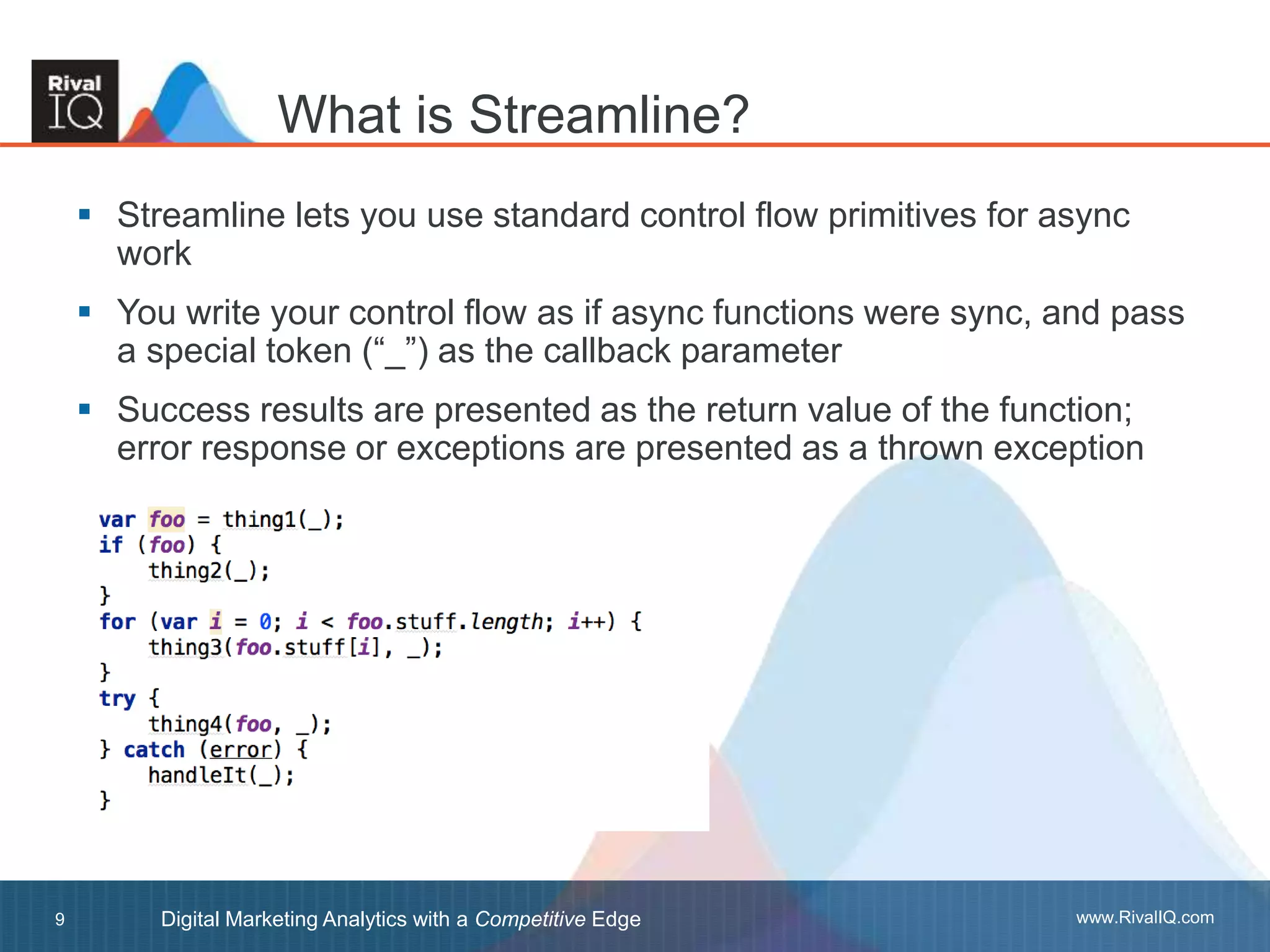 www.RivalIQ.comDigital Marketing Analytics with a Competitive Edge9
 Streamline lets you use standard control flow primitives for async
work
 You write your control flow as if async functions were sync, and pass
a special token (“_”) as the callback parameter
 Success results are presented as the return value of the function;
error response or exceptions are presented as a thrown exception
What is Streamline?
 