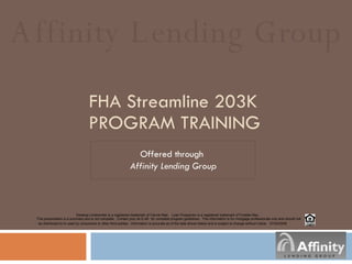 FHA Streamline 203K   PROGRAM TRAINING Offered through  Affinity Lending Group Affinity Lending Group Desktop Underwriter is a registered trademark of Fannie Mae.  Loan Prospector is a registered trademark of Freddie Mac.  This presentation is a summary and is not complete.  Contact your ALG AE  for complete program guidelines.  This information is for mortgage professionals only and should not be distributed to or used by consumers or other third-parties.  Information is accurate as of the date shown below and is subject to change without notice.  07/24 /2008 