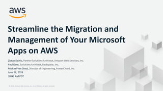© 2018, Amazon Web Services, Inc. or its Affiliates. All rights reserved.© 2018, Amazon Web Services, Inc. or its Affiliates. All rights reserved.
Streamline the Migration and
Management of Your Microsoft
Apps on AWS
Zlatan Dzinic, Partner SolutionsArchitect,Amazon Web Services,Inc.
Paul Gore, SolutionsArchitect,Rackspace, Inc.
Michael Van Diest, Director of Engineering,PowerChord,Inc.
June 26, 2018
10:00 AM PDT
 