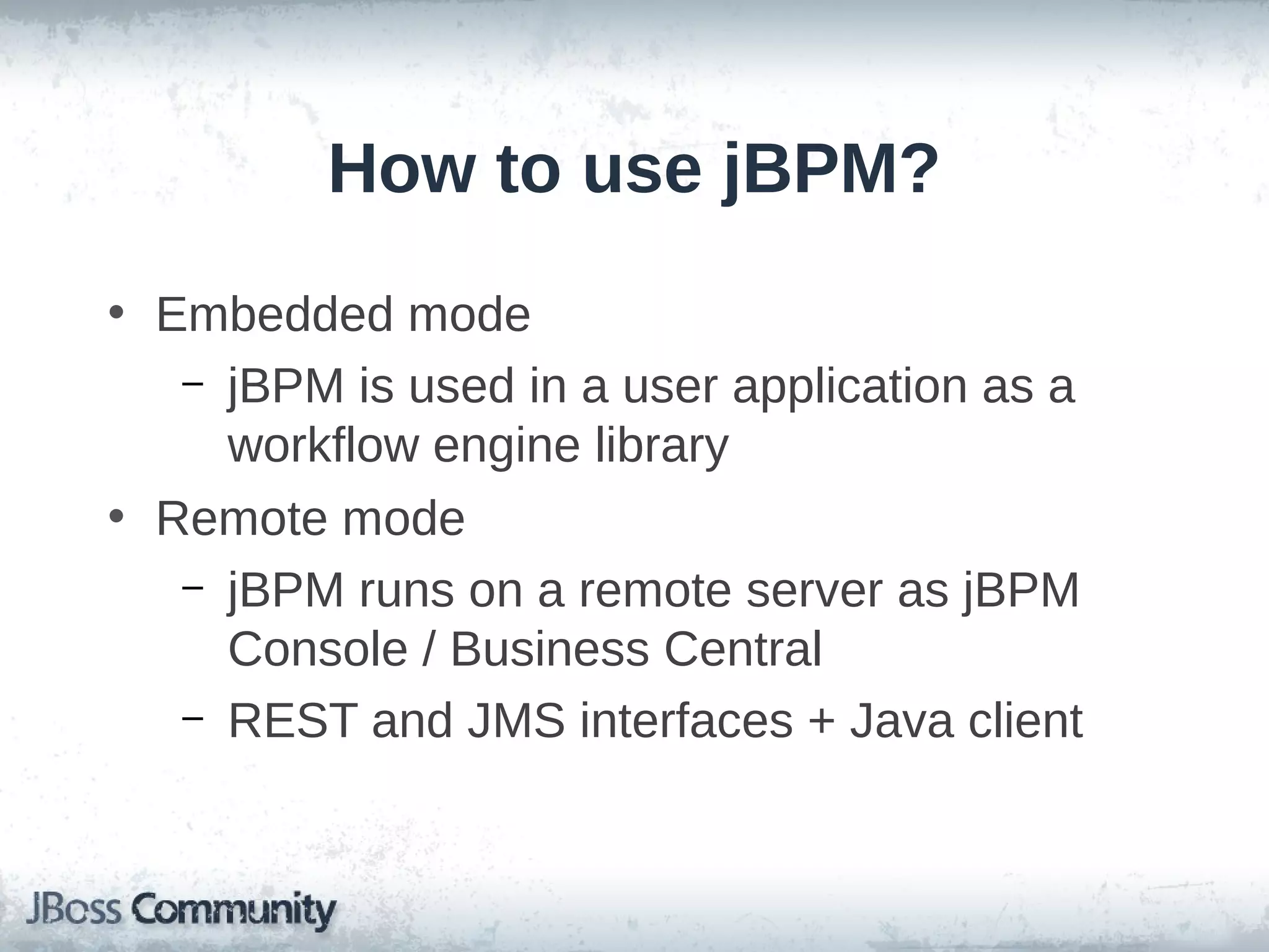 How to use jBPM?
• Embedded mode
– jBPM is used in a user application as a
workflow engine library
• Remote mode
– jBPM runs on a remote server as jBPM
Console / Business Central
– REST and JMS interfaces + Java client
 
