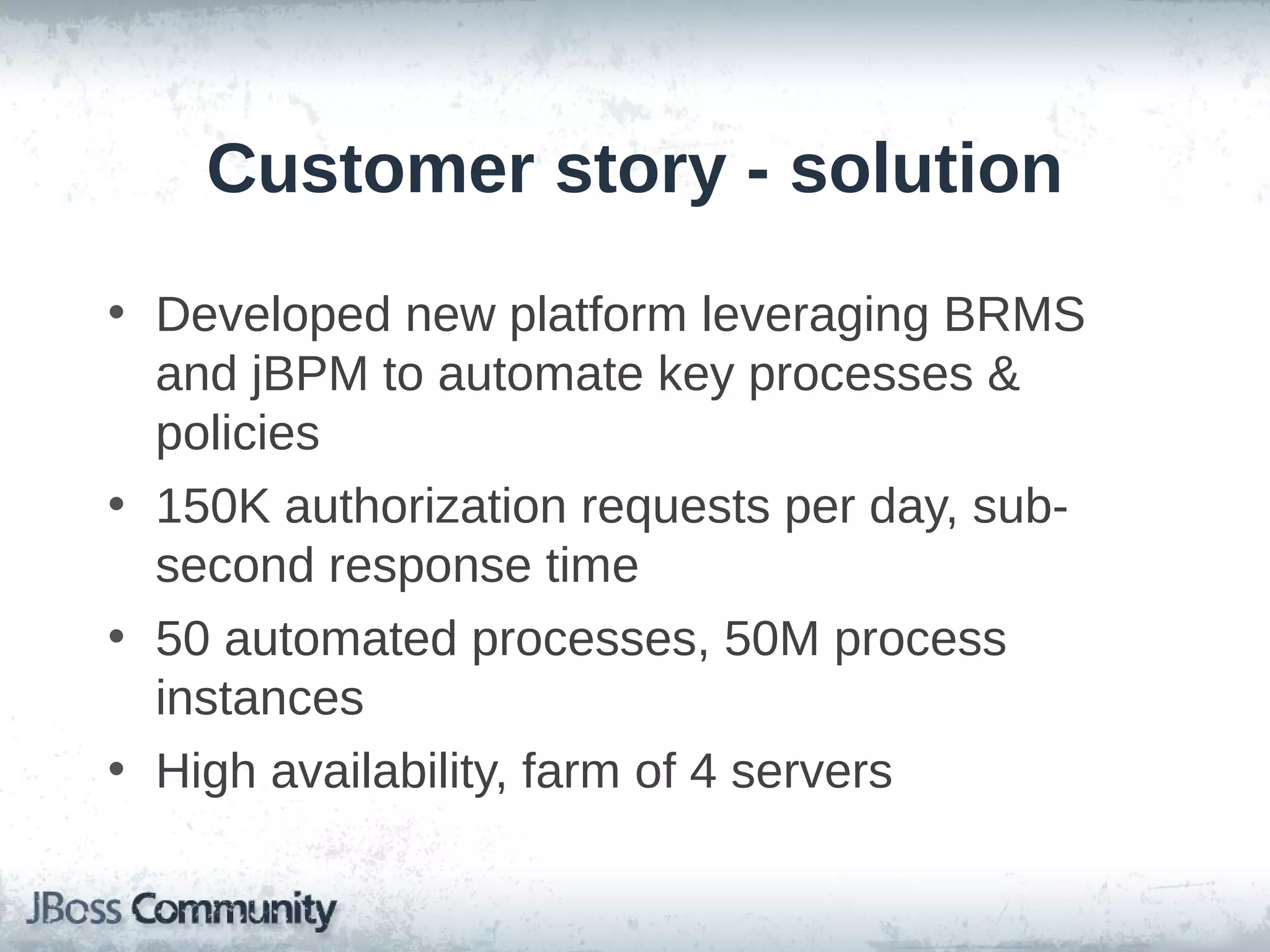 Customer story - solution
• Developed new platform leveraging BRMS
and jBPM to automate key processes &
policies
• 150K authorization requests per day, sub-
second response time
• 50 automated processes, 50M process
instances
• High availability, farm of 4 servers
 