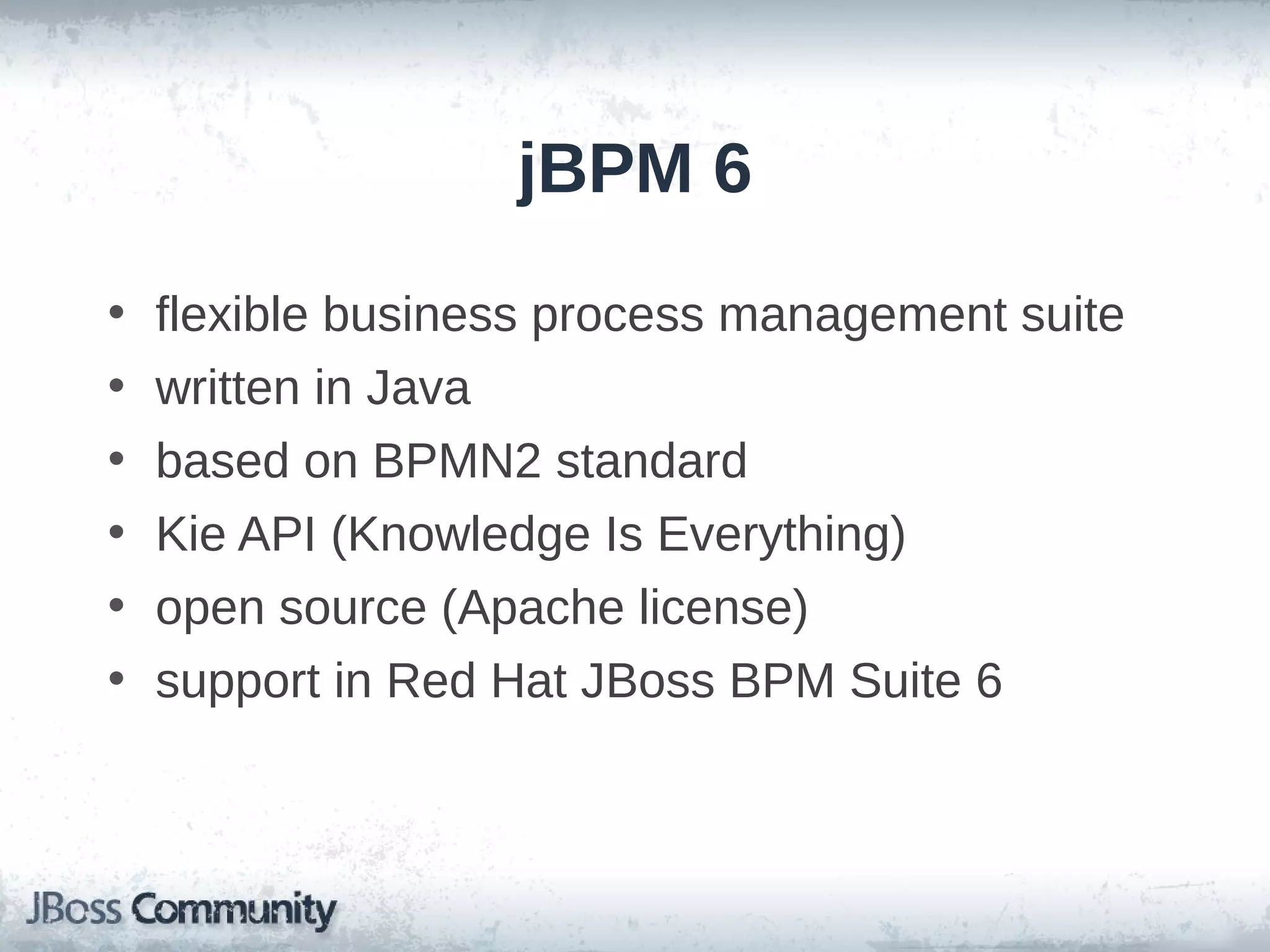 jBPM 6
• flexible business process management suite
• written in Java
• based on BPMN2 standard
• Kie API (Knowledge Is Everything)
• open source (Apache license)
• support in Red Hat JBoss BPM Suite 6
 