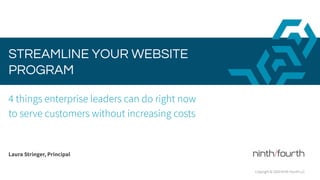 STREAMLINE YOUR WEBSITE
PROGRAM
4 things enterprise leaders can do right now
to serve customers without increasing costs
Laura Stringer, Principal
Copyright © 2020 Ninth Fourth LLC
 