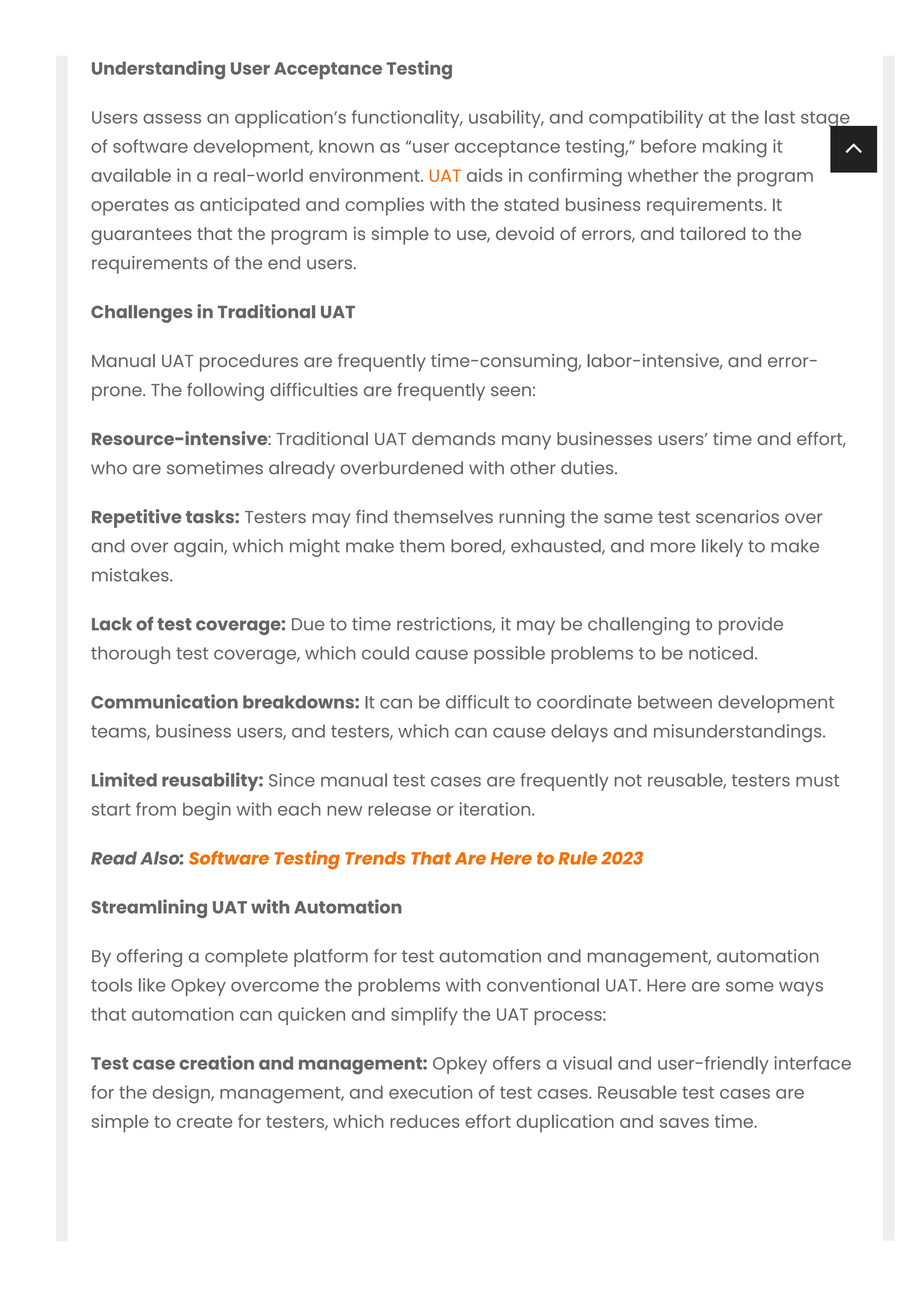Understanding User Acceptance Testing
Users assess an application’s functionality, usability, and compatibility at the last stage
of software development, known as “user acceptance testing,” before making it
available in a real-world environment. UAT aids in confirming whether the program
operates as anticipated and complies with the stated business requirements. It
guarantees that the program is simple to use, devoid of errors, and tailored to the
requirements of the end users.
Challenges in Traditional UAT
Manual UAT procedures are frequently time-consuming, labor-intensive, and error-
prone. The following difficulties are frequently seen:
Resource-intensive: Traditional UAT demands many businesses users’ time and effort,
who are sometimes already overburdened with other duties.
Repetitive tasks: Testers may find themselves running the same test scenarios over
and over again, which might make them bored, exhausted, and more likely to make
mistakes.
Lack of test coverage: Due to time restrictions, it may be challenging to provide
thorough test coverage, which could cause possible problems to be noticed.
Communication breakdowns: It can be difficult to coordinate between development
teams, business users, and testers, which can cause delays and misunderstandings.
Limited reusability: Since manual test cases are frequently not reusable, testers must
start from begin with each new release or iteration.
Read Also: Software Testing Trends That Are Here to Rule 2023
Streamlining UAT with Automation
By offering a complete platform for test automation and management, automation
tools like Opkey overcome the problems with conventional UAT. Here are some ways
that automation can quicken and simplify the UAT process:
Test case creation and management: Opkey offers a visual and user-friendly interface
for the design, management, and execution of test cases. Reusable test cases are
simple to create for testers, which reduces effort duplication and saves time.

 