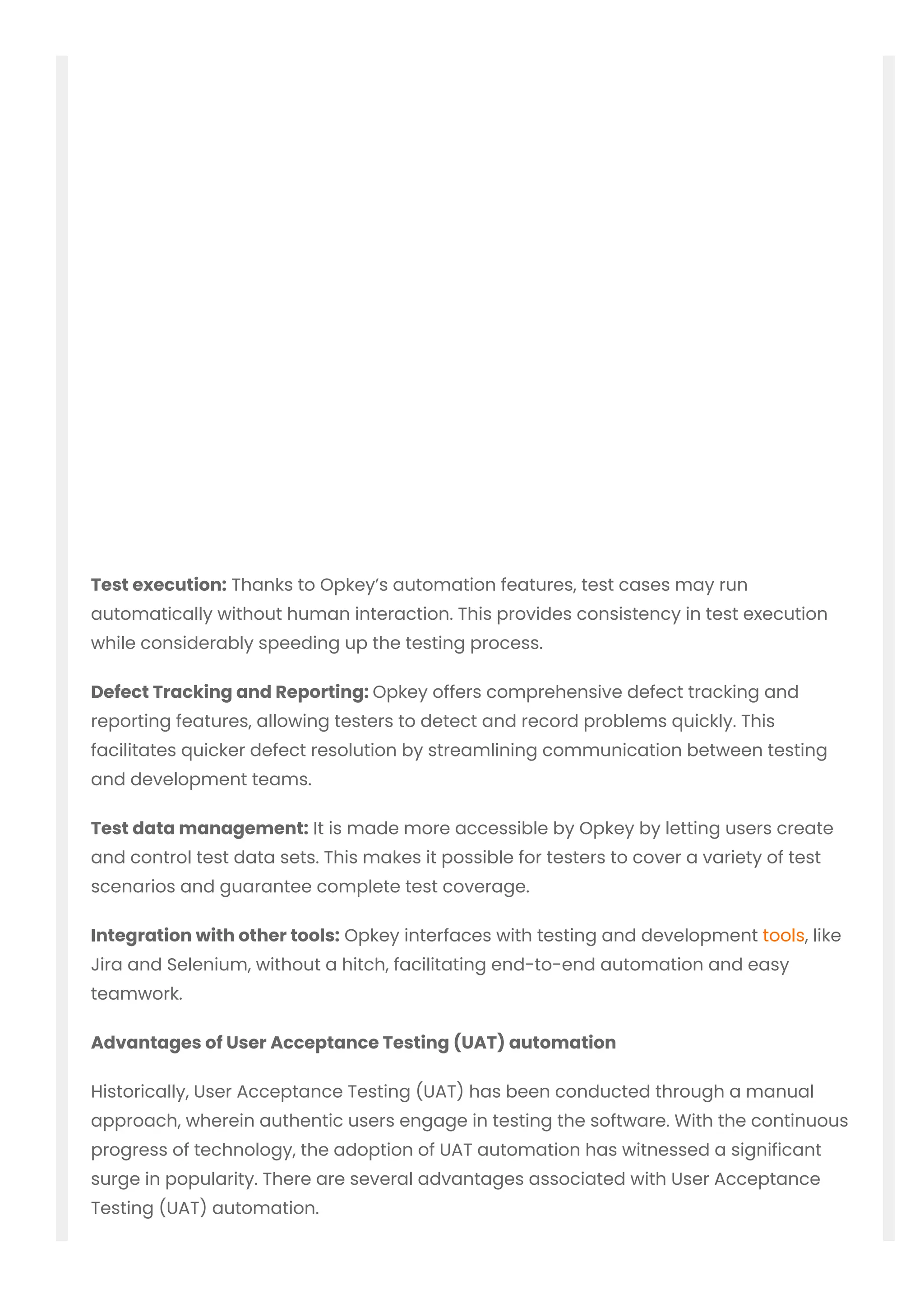 Test execution: Thanks to Opkey’s automation features, test cases may run
automatically without human interaction. This provides consistency in test execution
while considerably speeding up the testing process.
Defect Tracking and Reporting: Opkey offers comprehensive defect tracking and
reporting features, allowing testers to detect and record problems quickly. This
facilitates quicker defect resolution by streamlining communication between testing
and development teams.
Test data management: It is made more accessible by Opkey by letting users create
and control test data sets. This makes it possible for testers to cover a variety of test
scenarios and guarantee complete test coverage.
Integration with other tools: Opkey interfaces with testing and development tools, like
Jira and Selenium, without a hitch, facilitating end-to-end automation and easy
teamwork.
Advantages of User Acceptance Testing (UAT) automation
Historically, User Acceptance Testing (UAT) has been conducted through a manual
approach, wherein authentic users engage in testing the software. With the continuous
progress of technology, the adoption of UAT automation has witnessed a significant
surge in popularity. There are several advantages associated with User Acceptance
Testing (UAT) automation.
 