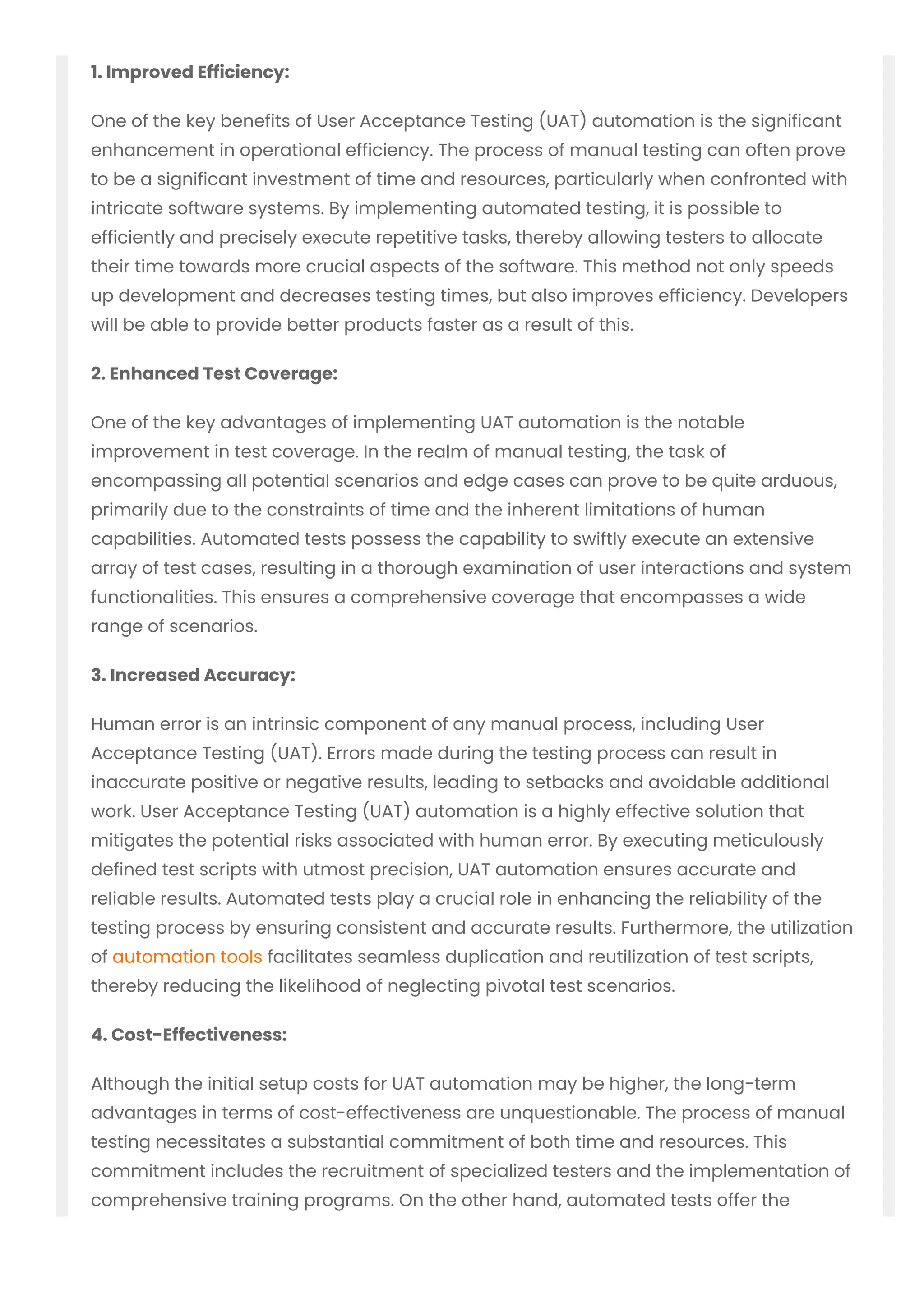 1. Improved Efficiency:
One of the key benefits of User Acceptance Testing (UAT) automation is the significant
enhancement in operational efficiency. The process of manual testing can often prove
to be a significant investment of time and resources, particularly when confronted with
intricate software systems. By implementing automated testing, it is possible to
efficiently and precisely execute repetitive tasks, thereby allowing testers to allocate
their time towards more crucial aspects of the software. This method not only speeds
up development and decreases testing times, but also improves efficiency. Developers
will be able to provide better products faster as a result of this.
2. Enhanced Test Coverage:
One of the key advantages of implementing UAT automation is the notable
improvement in test coverage. In the realm of manual testing, the task of
encompassing all potential scenarios and edge cases can prove to be quite arduous,
primarily due to the constraints of time and the inherent limitations of human
capabilities. Automated tests possess the capability to swiftly execute an extensive
array of test cases, resulting in a thorough examination of user interactions and system
functionalities. This ensures a comprehensive coverage that encompasses a wide
range of scenarios.
3. Increased Accuracy:
Human error is an intrinsic component of any manual process, including User
Acceptance Testing (UAT). Errors made during the testing process can result in
inaccurate positive or negative results, leading to setbacks and avoidable additional
work. User Acceptance Testing (UAT) automation is a highly effective solution that
mitigates the potential risks associated with human error. By executing meticulously
defined test scripts with utmost precision, UAT automation ensures accurate and
reliable results. Automated tests play a crucial role in enhancing the reliability of the
testing process by ensuring consistent and accurate results. Furthermore, the utilization
of automation tools facilitates seamless duplication and reutilization of test scripts,
thereby reducing the likelihood of neglecting pivotal test scenarios.
4. Cost-Effectiveness:
Although the initial setup costs for UAT automation may be higher, the long-term
advantages in terms of cost-effectiveness are unquestionable. The process of manual
testing necessitates a substantial commitment of both time and resources. This
commitment includes the recruitment of specialized testers and the implementation of
comprehensive training programs. On the other hand, automated tests offer the
advantage of being able to be executed repeatedly without incurring any additional
 