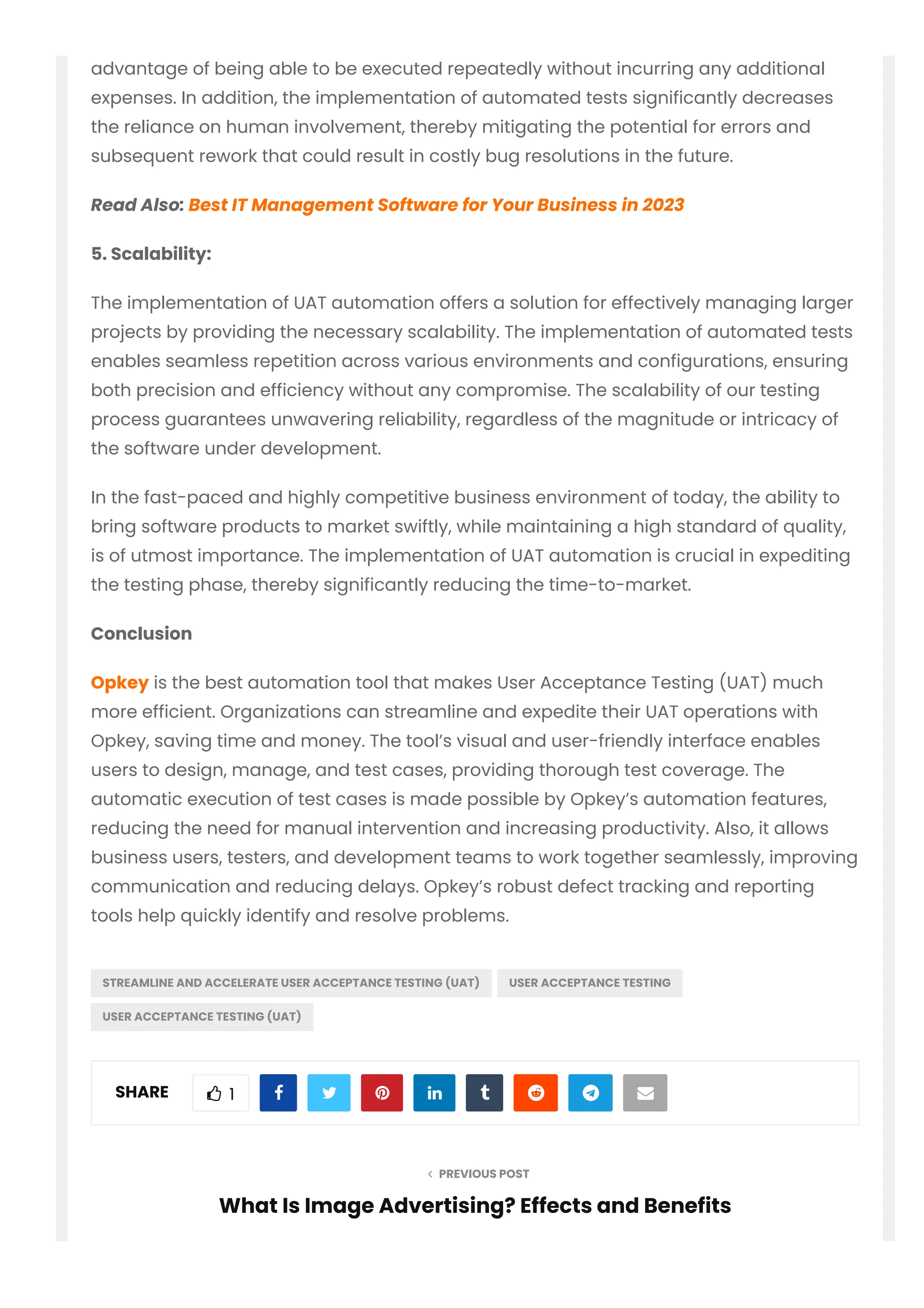  PREVIOUS POST
advantage of being able to be executed repeatedly without incurring any additional
expenses. In addition, the implementation of automated tests significantly decreases
the reliance on human involvement, thereby mitigating the potential for errors and
subsequent rework that could result in costly bug resolutions in the future.
Read Also: Best IT Management Software for Your Business in 2023
5. Scalability:
The implementation of UAT automation offers a solution for effectively managing larger
projects by providing the necessary scalability. The implementation of automated tests
enables seamless repetition across various environments and configurations, ensuring
both precision and efficiency without any compromise. The scalability of our testing
process guarantees unwavering reliability, regardless of the magnitude or intricacy of
the software under development.
In the fast-paced and highly competitive business environment of today, the ability to
bring software products to market swiftly, while maintaining a high standard of quality,
is of utmost importance. The implementation of UAT automation is crucial in expediting
the testing phase, thereby significantly reducing the time-to-market.
Conclusion
Opkey is the best automation tool that makes User Acceptance Testing (UAT) much
more efficient. Organizations can streamline and expedite their UAT operations with
Opkey, saving time and money. The tool’s visual and user-friendly interface enables
users to design, manage, and test cases, providing thorough test coverage. The
automatic execution of test cases is made possible by Opkey’s automation features,
reducing the need for manual intervention and increasing productivity. Also, it allows
business users, testers, and development teams to work together seamlessly, improving
communication and reducing delays. Opkey’s robust defect tracking and reporting
tools help quickly identify and resolve problems.
STREAMLINE AND ACCELERATE USER ACCEPTANCE TESTING (UAT) USER ACCEPTANCE TESTING
USER ACCEPTANCE TESTING (UAT)
SHARE  1        
What Is Image Advertising? Effects and Benefits
 