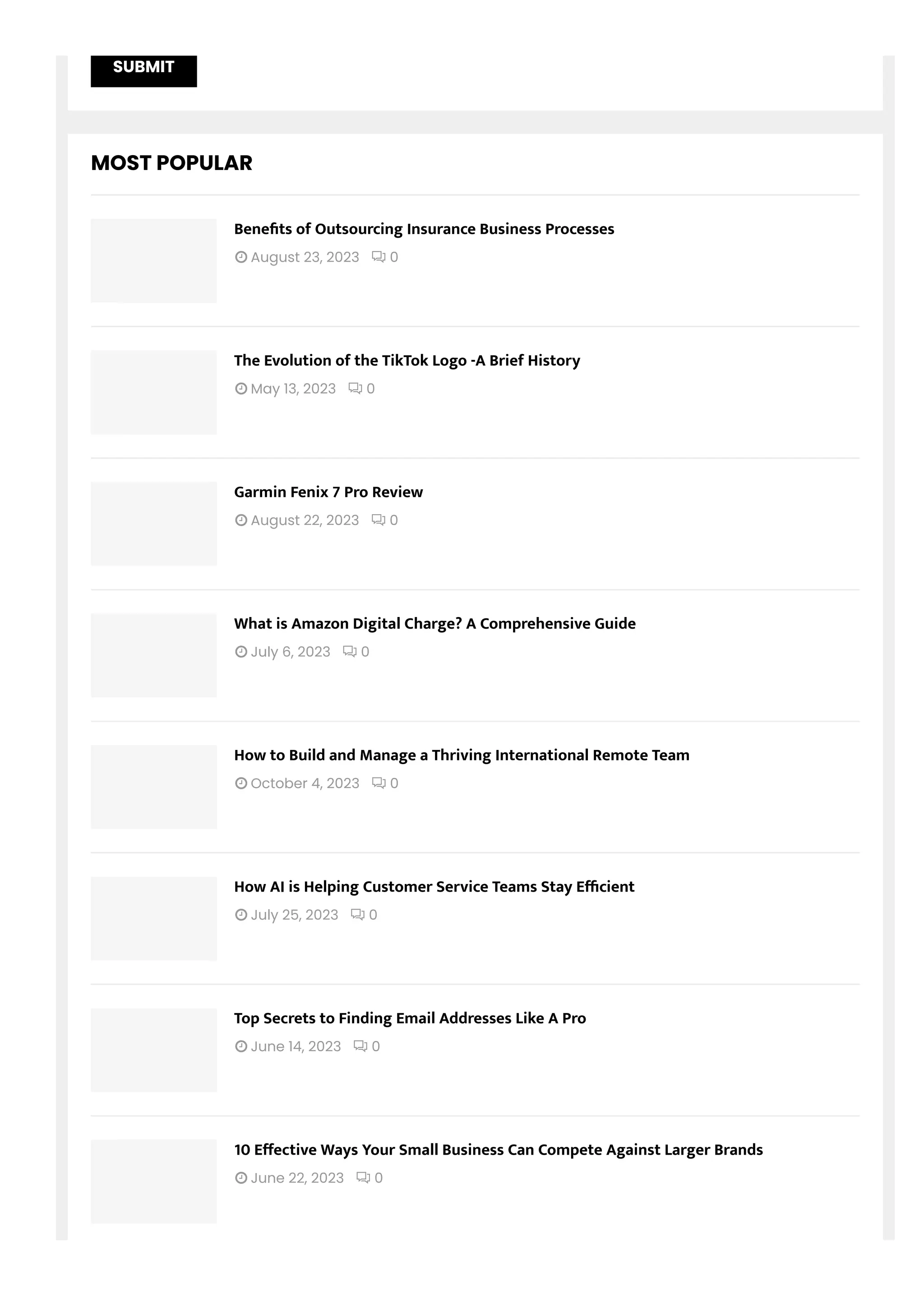 SUBMIT
MOST POPULAR
 August 23, 2023  0
Bene몭ts of Outsourcing Insurance Business Processes
 May 13, 2023  0
The Evolution of the TikTok Logo -A Brief History
 August 22, 2023  0
Garmin Fenix 7 Pro Review
 July 6, 2023  0
What is Amazon Digital Charge? A Comprehensive Guide
 October 4, 2023  0
How to Build and Manage a Thriving International Remote Team
 July 25, 2023  0
How AI is Helping Customer Service Teams Stay E몭cient
 June 14, 2023  0
Top Secrets to Finding Email Addresses Like A Pro
 June 22, 2023  0
10 E몭ective Ways Your Small Business Can Compete Against Larger Brands
 