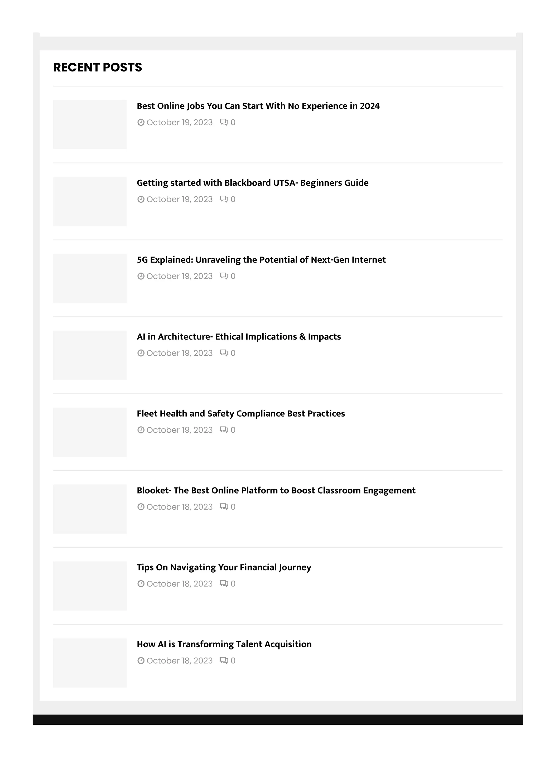 RECENT POSTS
 October 19, 2023  0
Best Online Jobs You Can Start With No Experience in 2024
 October 19, 2023  0
Getting started with Blackboard UTSA- Beginners Guide
 October 19, 2023  0
5G Explained: Unraveling the Potential of Next-Gen Internet
 October 19, 2023  0
AI in Architecture- Ethical Implications & Impacts
 October 19, 2023  0
Fleet Health and Safety Compliance Best Practices
 October 18, 2023  0
Blooket- The Best Online Platform to Boost Classroom Engagement
 October 18, 2023  0
Tips On Navigating Your Financial Journey
 October 18, 2023  0
How AI is Transforming Talent Acquisition
 