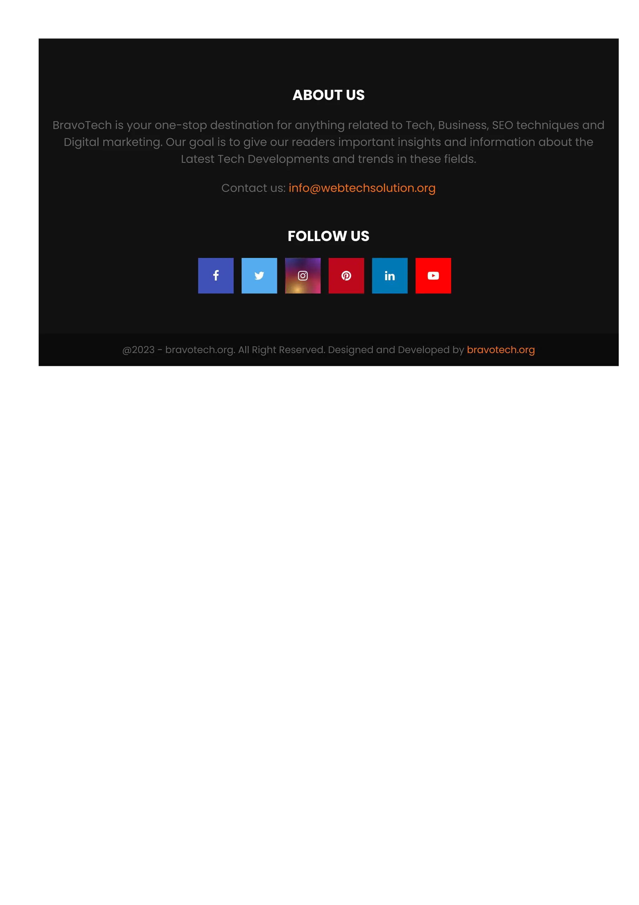 @2023 - bravotech.org. All Right Reserved. Designed and Developed by bravotech.org
ABOUT US
BravoTech is your one-stop destination for anything related to Tech, Business, SEO techniques and
Digital marketing. Our goal is to give our readers important insights and information about the
Latest Tech Developments and trends in these fields.
Contact us: info@webtechsolution.org
FOLLOW US
     
 