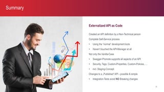 Externalized API as Code
Created an API definition by a Non-Technical person
Complete Self-Service process
• Using the “normal” development tools
• Haven’t touched the API-Manager at all
Not only the Vanilla-Case
• Swagger-Promote supports all aspects of an API
• Security, Tags, Custom-Properties, Custom-Policies, …
• incl. Staging-Concept
Changes to a „Published“ API - possible & simple
• Integration-Tests avoid NO Breaking changes
Summary
22
 