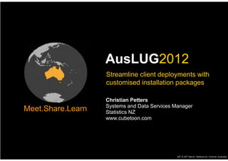 AusLUG2012
                   Streamline client deployments with
                   customised installation packages

                   Christian Petters
                   Systems and Data Services Manager
Meet.Share.Learn   Statistics NZ
                   www.cubetoon.com




                                              29th & 30th March, Melbourne, Victoria, Australia
 