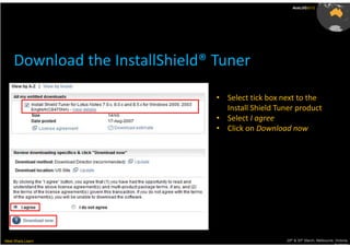 AusLUG2012




     Download the InstallShield® Tuner

                                 • Select tick box next to the
                                   Install Shield Tuner product
                                 • Select I agree
                                 • Click on Download now




Meet.Share.Learn                                     29th & 30th March, Melbourne, Victoria,
                                                                                  Australia
 