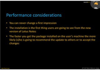 AusLUG2012




         Performance considerations
         • You can never change a first impression
         • The installation is the first thing users are going to see from the new
           version of Lotus Notes
         • The faster you get the package installed on the user’s machine the more
           likely (s)he is going to recommend the update to others or to accept the
           changes




Meet.Share.Learn                                                          29th & 30th March, Melbourne, Victoria,
                                                                                                       Australia
 