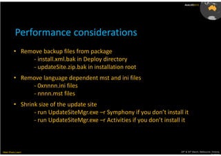 AusLUG2012




          Performance considerations
         • Remove backup files from package
              - install.xml.bak in Deploy directory
              - updateSite.zip.bak in installation root
         • Remove language dependent mst and ini files
              - 0xnnnn.ini files
              - nnnn.mst files
         • Shrink size of the update site
                - run UpdateSiteMgr.exe –r Symphony if you don’t install it
                - run UpdateSiteMgr.exe –r Activities if you don’t install it



Meet.Share.Learn                                                          29th & 30th March, Melbourne, Victoria,
                                                                                                       Australia
 