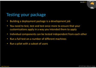 AusLUG2012




          Testing your package
           • Building a deployment package is a development job
           • You need to test, test and test once more to ensure that your
             customisations apply in a way you intended them to apply
           • Individual components can be tested independent from each other
           • Run a full test on a number of different machines
           • Run a pilot with a subset of users




Meet.Share.Learn                                                        29th & 30th March, Melbourne, Victoria,
                                                                                                     Australia
 