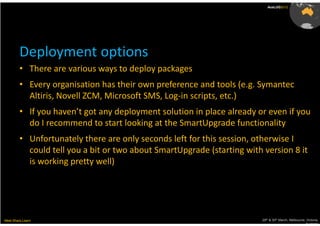 AusLUG2012




         Deployment options
         • There are various ways to deploy packages
         • Every organisation has their own preference and tools (e.g. Symantec
           Altiris, Novell ZCM, Microsoft SMS, Log-in scripts, etc.)
         • If you haven’t got any deployment solution in place already or even if you
           do I recommend to start looking at the SmartUpgrade functionality
         • Unfortunately there are only seconds left for this session, otherwise I
           could tell you a bit or two about SmartUpgrade (starting with version 8 it
           is working pretty well)




Meet.Share.Learn                                                         29th & 30th March, Melbourne, Victoria,
                                                                                                      Australia
 