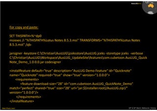 AusLUG2012




         For copy and paste:

         SET THISPATH=%~dp0
         msiexec /i "%THISPATH%Lotus Notes 8.5.3.msi" TRANSFORMS="%THISPATH%Lotus Notes
         8.5.3.mst" /qb-

         jarsigner -keystore C:ChristianAusLUGjceksstoreAusLUG.jceks -storetype jceks -verbose
         C:ChristianAusLUGWorkspaceAusLUG_UpdateSitefeaturescom.cubetoon.AusLUG_Quick
         Note_Demo_1.0.0.0.jar codesigner

         <installfeature default=“true" description="AusLUG Demo Feature" id="Quicknote"
         name="Quicknote" required=“true" show="true" version="1.0.0.0">
             <requirements>
                 <feature download-size="28" id="com.cubetoon.AusLUG_QuickNote_Demo"
         match="perfect" shared="true" size="28" url="jar:${installer.root}/AusLUG.zip!/"
         version="1.0.0.0"/>
              </requirements>
         </installfeature>
Meet.Share.Learn                                                                      29th & 30th March, Melbourne, Victoria,
                                                                                                                   Australia
 