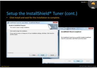 AusLUG2012




          Setup the InstallShield® Tuner (cont.)
          • Click Install and wait for the installation to complete.




Meet.Share.Learn                                                       29th & 30th March, Melbourne, Victoria,
                                                                                                    Australia
 