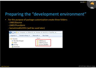 AusLUG2012




       Preparing the “development environment”
       • For the purpose of package customisation create three folders:
         - LN853Source
         - LN853Transform
         - Sametime852IFR1 (will be used later)




Meet.Share.Learn                                                          29th & 30th March, Melbourne, Victoria,
                                                                                                       Australia
 