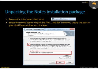 AusLUG2012




       Unpacking the Notes installation package
         • Execute the Lotus Notes client setup
         • Select the second option (Unpack the files … and don’t remove), specify the path to
           your LN853Source folder and click Next




Meet.Share.Learn                                                                    29th & 30th March, Melbourne, Victoria,
                                                                                                                 Australia
 