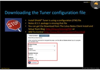 AusLUG2012




      Downloading the Tuner configuration file
                   • Install Shield® Tuner is using a configuration (ITW) file
                   • Notes 8.5.3 package is missing that file
                   • You can get the Download from The Lotus Notes Client Install and
                     Setup Team Blog (http://tiny.cc/missingITW) or
                   • IBM Fix Central (http://www.ibm.com/support/fixcentral)




Meet.Share.Learn                                                          29th & 30th March, Melbourne, Victoria,
                                                                                                       Australia
 