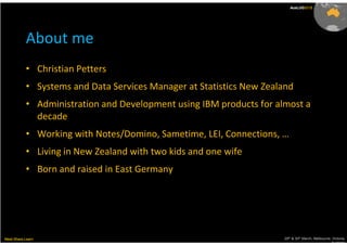 AusLUG2011
                                                                        AusLUG2012




           About me
           • Christian Petters
           • Systems and Data Services Manager at Statistics New Zealand
           • Administration and Development using IBM products for almost a
             decade
           • Working with Notes/Domino, Sametime, LEI, Connections, …
           • Living in New Zealand with two kids and one wife
           • Born and raised in East Germany




Meet.Share.Learn                                                     29th & 30th March, Melbourne, Victoria,
                                                                                                  Australia
 
