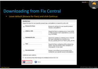 AusLUG2012




    Downloading from Fix Central
         • Leave default (Browse for fixes) and click Continue




Meet.Share.Learn                                                 29th & 30th March, Melbourne, Victoria,
                                                                                              Australia
 