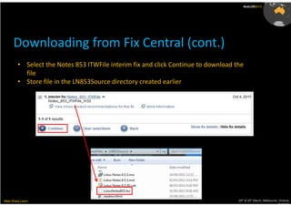 AusLUG2012




      Downloading from Fix Central (cont.)
         • Select the Notes 853 ITWFile interim fix and click Continue to download the
           file
         • Store file in the LN853Source directory created earlier




Meet.Share.Learn                                                                    29th & 30th March, Melbourne, Victoria,
                                                                                                                 Australia
 