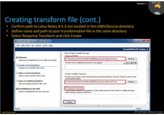AusLUG2012




   Creating transform file (cont.)
     • Confirm path to Lotus Notes 8.5.3.msi located in the LN853Source directory
     • Define name and path to your transformation file in the same directory
     • Select Response Transform and click Create




Meet.Share.Learn                                                                    29th & 30th March, Melbourne, Victoria,
                                                                                                                 Australia
 