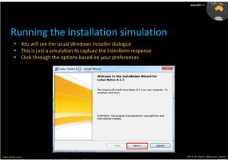 AusLUG2012




      Running the installation simulation
         • You will see the usual Windows Installer dialogue
         • This is just a simulation to capture the transform response
         • Click through the options based on your preferences




Meet.Share.Learn                                                         29th & 30th March, Melbourne, Victoria,
                                                                                                      Australia
 