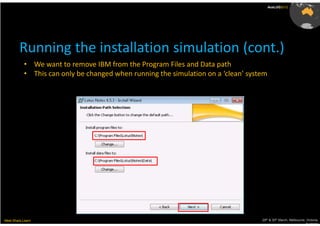AusLUG2012




         Running the installation simulation (cont.)
           • We want to remove IBM from the Program Files and Data path
           • This can only be changed when running the simulation on a ‘clean’ system




Meet.Share.Learn                                                                   29th & 30th March, Melbourne, Victoria,
                                                                                                                Australia
 