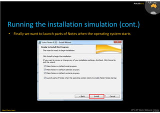 AusLUG2012




      Running the installation simulation (cont.)
       • Finally we want to launch parts of Notes when the operating system starts




Meet.Share.Learn                                                                     29th & 30th March, Melbourne, Victoria,
                                                                                                                  Australia
 