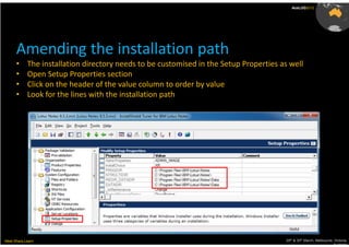 AusLUG2012




      Amending the installation path
      •     The installation directory needs to be customised in the Setup Properties as well
      •     Open Setup Properties section
      •     Click on the header of the value column to order by value
      •     Look for the lines with the installation path




Meet.Share.Learn                                                                       29th & 30th March, Melbourne, Victoria,
                                                                                                                    Australia
 