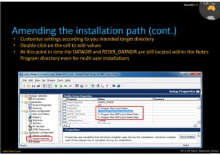 AusLUG2012




       Amending the installation path (cont.)
         • Customise settings according to you intended target directory
         • Double click on the cell to edit values
         • At this point in time the DATADIR and REDIR_DATADIR are still located within the Notes
           Program directory even for multi user installations




Meet.Share.Learn                                                                    29th & 30th March, Melbourne, Victoria,
                                                                                                                 Australia
 