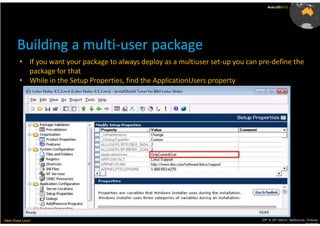 AusLUG2012




       Building a multi-user package
         • If you want your package to always deploy as a multiuser set-up you can pre-define the
           package for that
         • While in the Setup Properties, find the ApplicationUsers property




Meet.Share.Learn                                                                    29th & 30th March, Melbourne, Victoria,
                                                                                                                 Australia
 