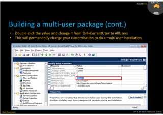 AusLUG2012




       Building a multi-user package (cont.)
         • Double click the value and change it from OnlyCurrentUser to AllUsers
         • This will permanently change your customisation to do a multi user installation




Meet.Share.Learn                                                                     29th & 30th March, Melbourne, Victoria,
                                                                                                                  Australia
 