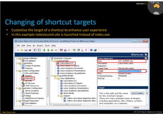 AusLUG2012




   Changing of shortcut targets
     •     Customise the target of a shortcut to enhance user experience
     •     In this example noteslaunch.vbs is launched instead of notes.exe




Meet.Share.Learn                                                              29th & 30th March, Melbourne, Victoria,
                                                                                                           Australia
 