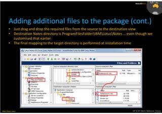 AusLUG2012




       Adding additional files to the package (cont.)
       • Just drag and drop the required files from the source to the destination view
       • Destination Notes directory is ProgramFilesFolderIBMLotusNotes … even though we
         customised that earlier
       • The final mapping to the target directory is performed at installation time




Meet.Share.Learn                                                               29th & 30th March, Melbourne, Victoria,
                                                                                                            Australia
 