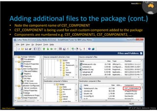 AusLUG2012




         Adding additional files to the package (cont.)
         • Note the component name of CST_COMPONENT
         • CST_COMPONENT is being used for each custom component added to the package
         • Components are numbered e.g. CST_COMPONENT1, CST_COMPONENT2, …




Meet.Share.Learn                                                             29th & 30th March, Melbourne, Victoria,
                                                                                                          Australia
 